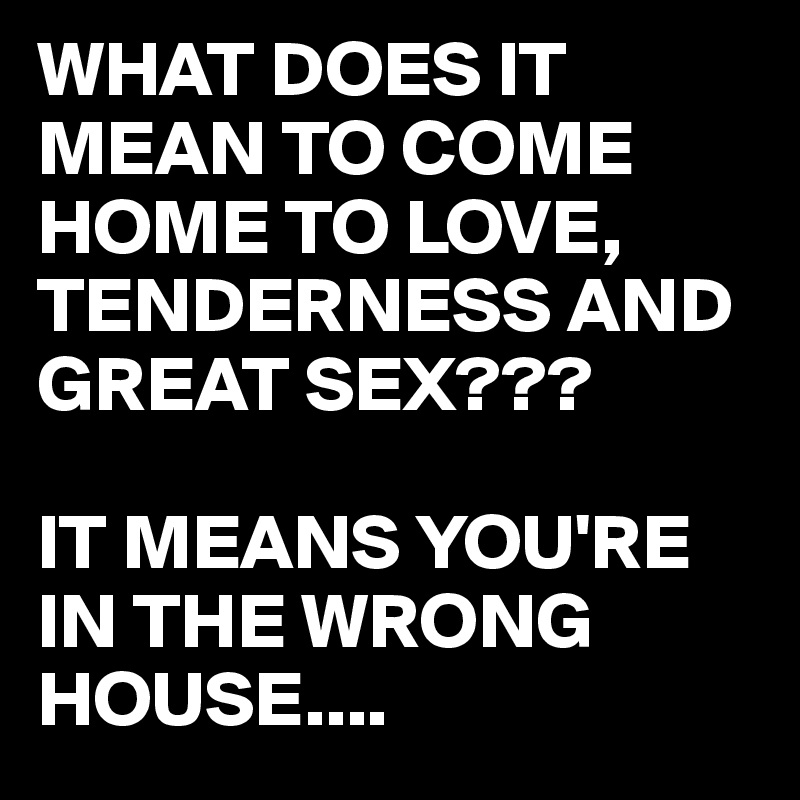 WHAT DOES IT MEAN TO COME HOME TO LOVE, TENDERNESS AND GREAT SEX???

IT MEANS YOU'RE IN THE WRONG HOUSE....