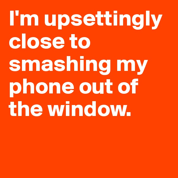 I'm upsettingly close to smashing my phone out of the window. 

