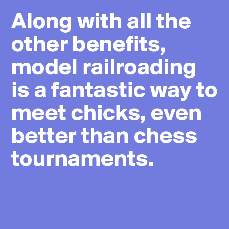Along with all the other benefits, model railroading is a fantastic way to meet chicks, even better than chess tournaments.
