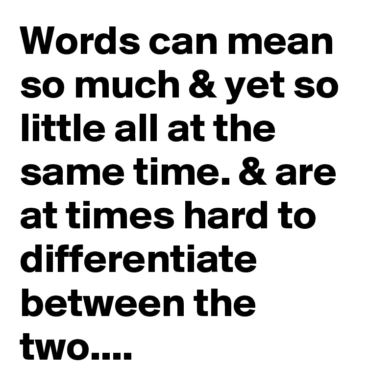 Words can mean so much & yet so little all at the same time. & are at times hard to differentiate between the two....