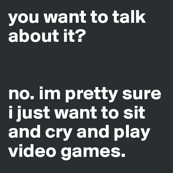you want to talk about it? 


no. im pretty sure i just want to sit and cry and play video games.