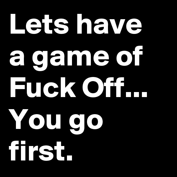 Lets have a game of Fuck Off...
You go first.