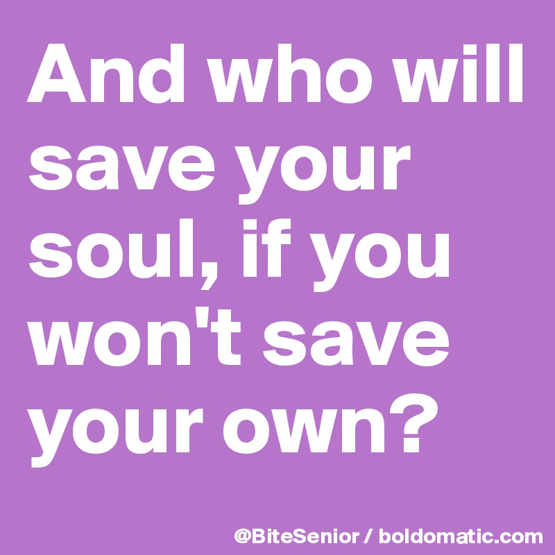 And who will save your soul, if you won't save your own?