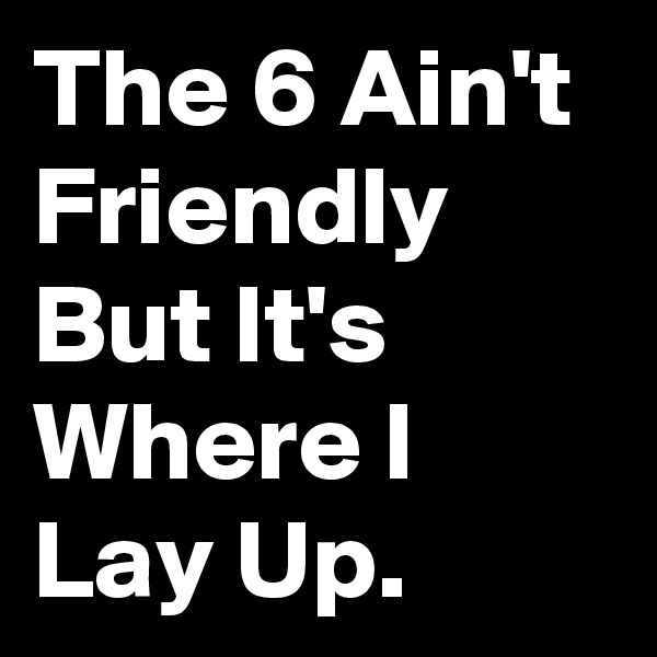 The 6 Ain't Friendly 
But It's Where I 
Lay Up.