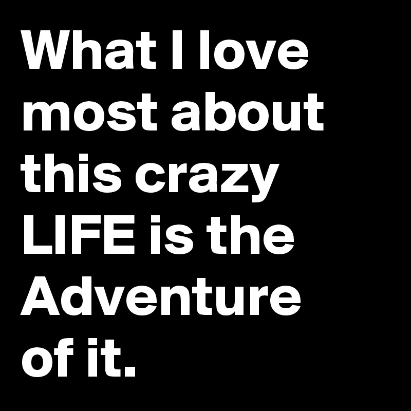 What I love most about this crazy LIFE is the Adventure of it. 