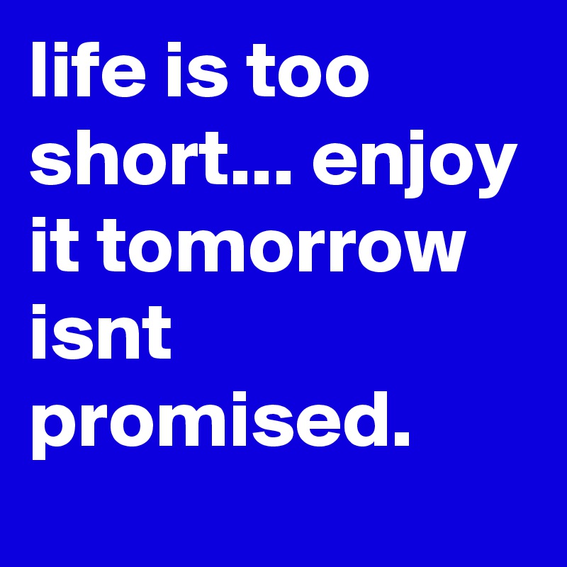 life is too short... enjoy it tomorrow  isnt promised.