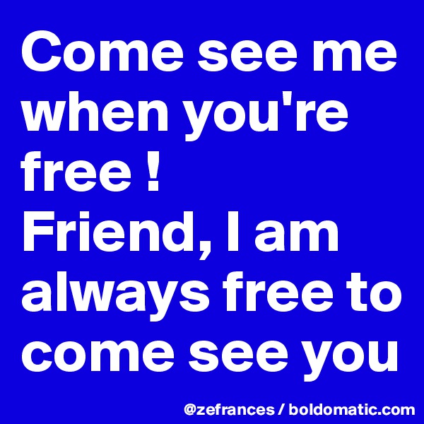 Come see me when you're free !
Friend, I am always free to come see you