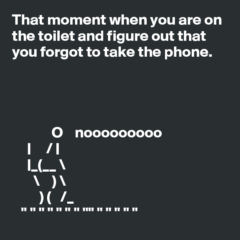 That moment when you are on the toilet and figure out that you forgot to take the phone.




             O    nooooooooo
     |     / |
     |_(__ \
       \    ) \
         ) (   /_
   " " " " " " " "" " " " " " 
