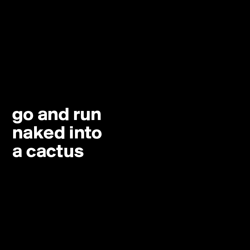 




go and run 
naked into 
a cactus



