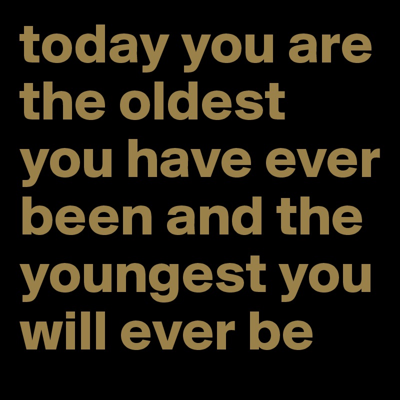 today you are the oldest you have ever been and the youngest you will ever be 