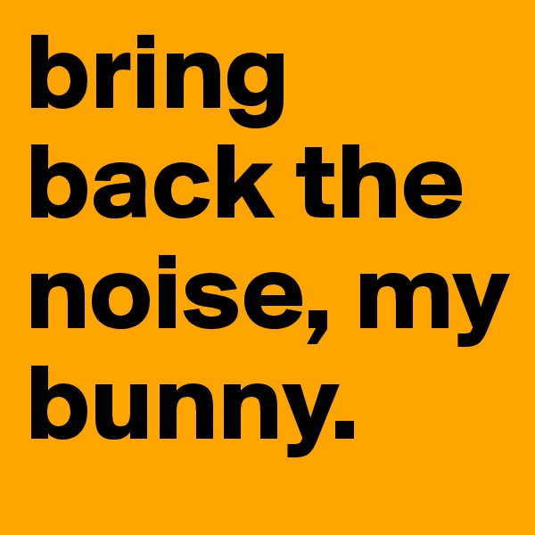 bring back the noise, my bunny.