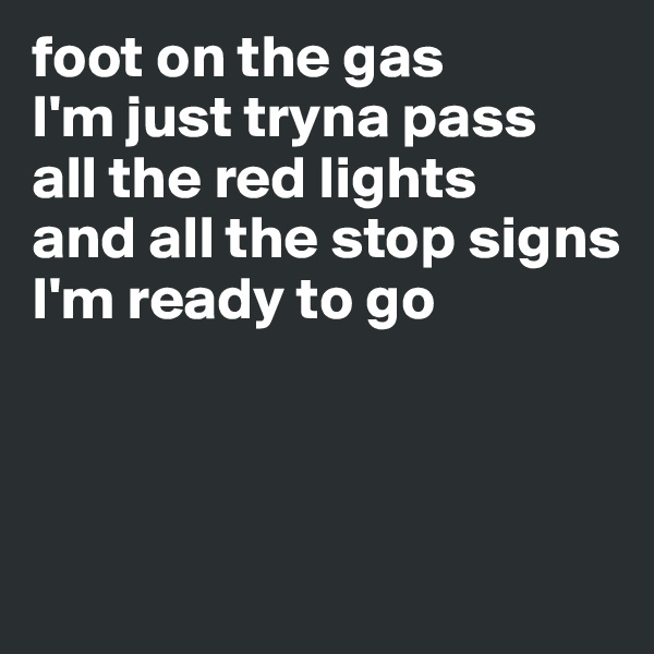 foot on the gas
I'm just tryna pass
all the red lights 
and all the stop signs 
I'm ready to go



