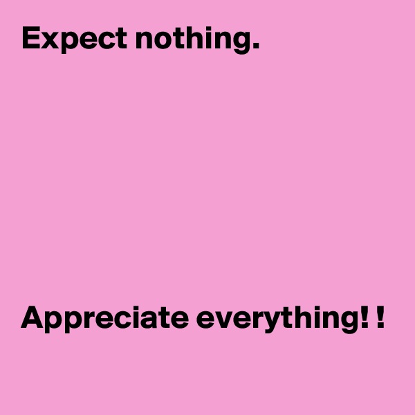 Expect nothing. 







Appreciate everything! !

