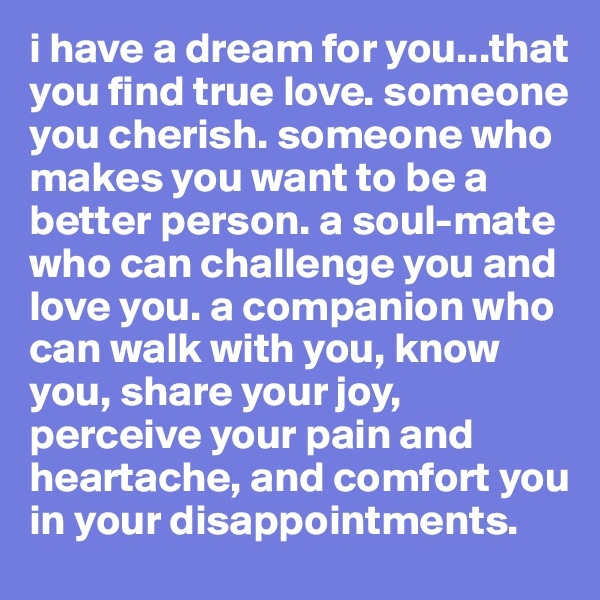 i have a dream for you...that you find true love. someone you cherish. someone who makes you want to be a better person. a soul-mate who can challenge you and love you. a companion who can walk with you, know you, share your joy, perceive your pain and heartache, and comfort you in your disappointments. 