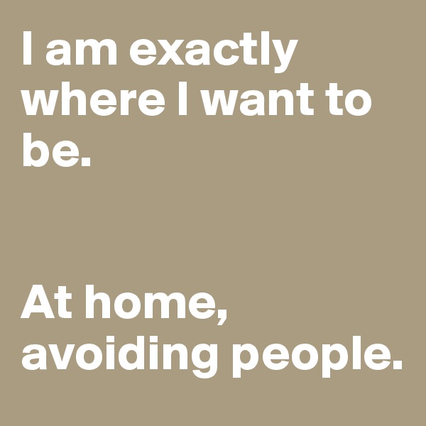 I am exactly where I want to be.


At home, avoiding people.