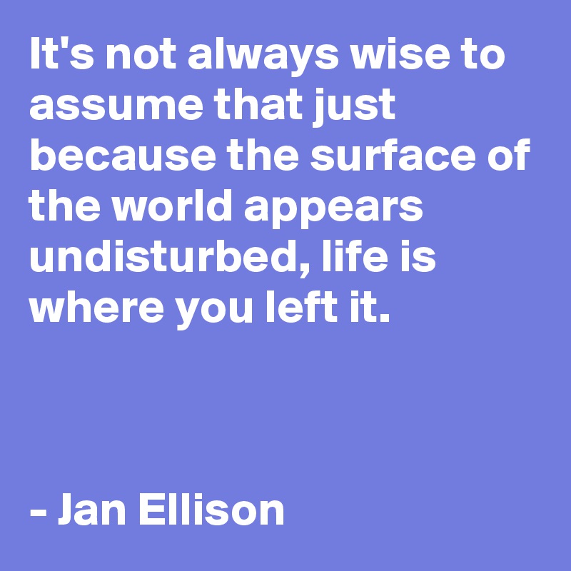 It's not always wise to assume that just because the surface of the world appears undisturbed, life is where you left it.



- Jan Ellison