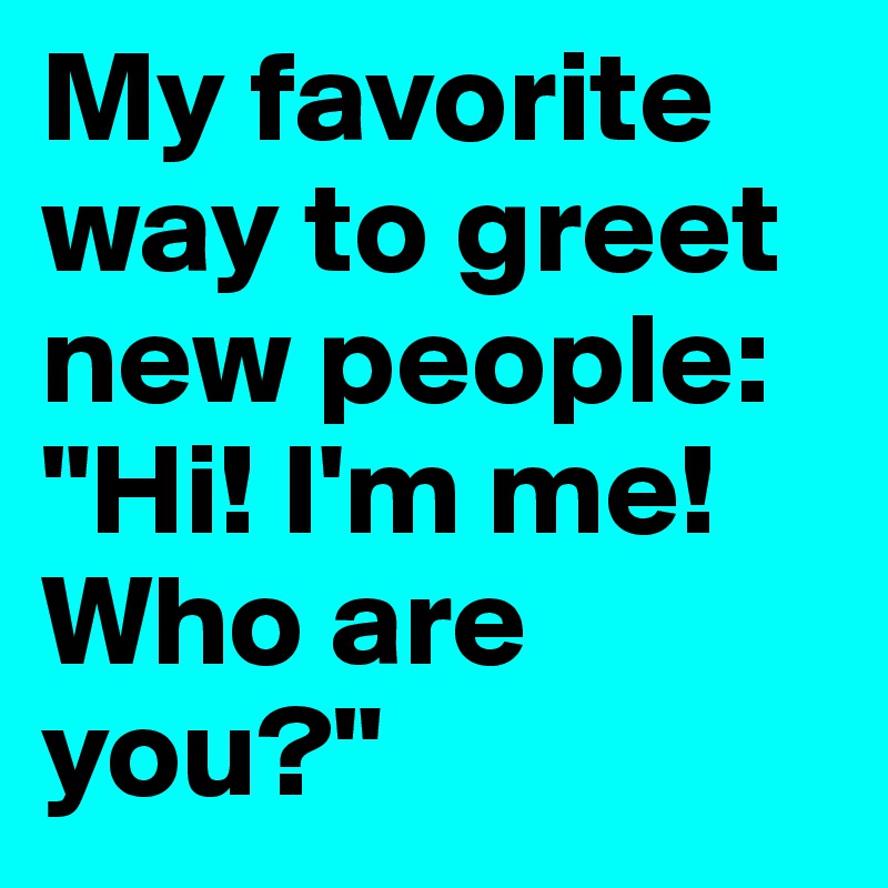 My favorite way to greet new people: "Hi! I'm me! Who are you?"