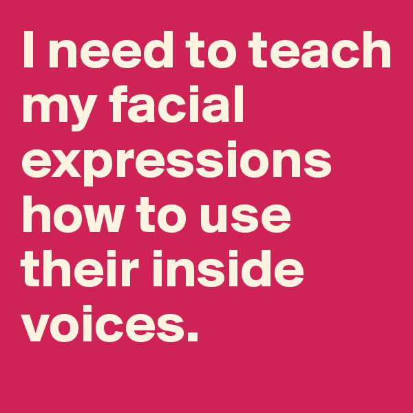 I need to teach my facial expressions how to use their inside voices.