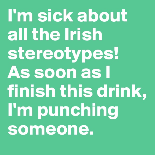 I'm sick about all the Irish stereotypes! 
As soon as I finish this drink, I'm punching someone. 