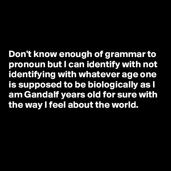 



Don't know enough of grammar to pronoun but I can identify with not identifying with whatever age one 
is supposed to be biologically as I  
am Gandalf years old for sure with
the way I feel about the world.


