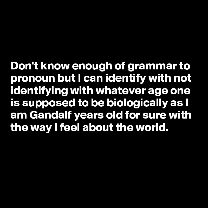 



Don't know enough of grammar to pronoun but I can identify with not identifying with whatever age one 
is supposed to be biologically as I  
am Gandalf years old for sure with
the way I feel about the world.


