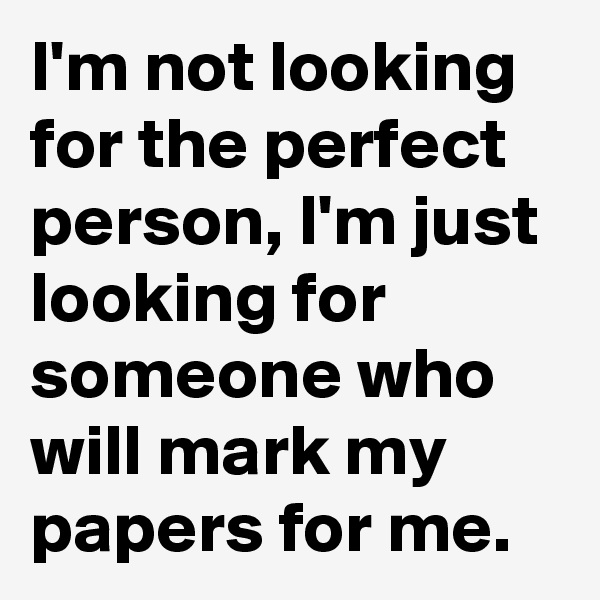 I'm not looking for the perfect person, I'm just looking for someone who will mark my papers for me.
