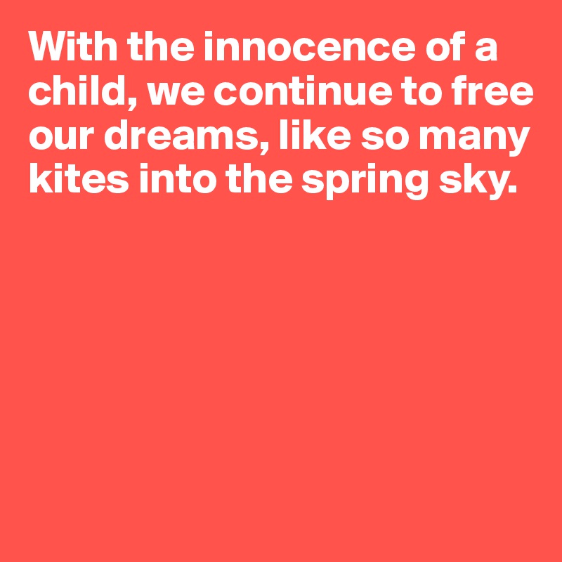 With the innocence of a child, we continue to free our dreams, like so many kites into the spring sky.






