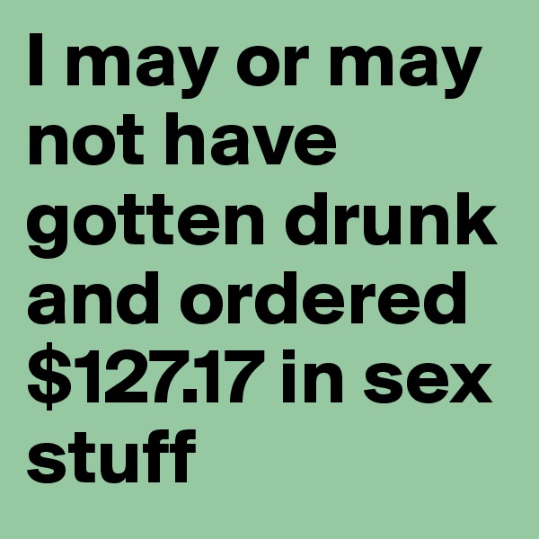 I may or may not have gotten drunk and ordered $127.17 in sex stuff