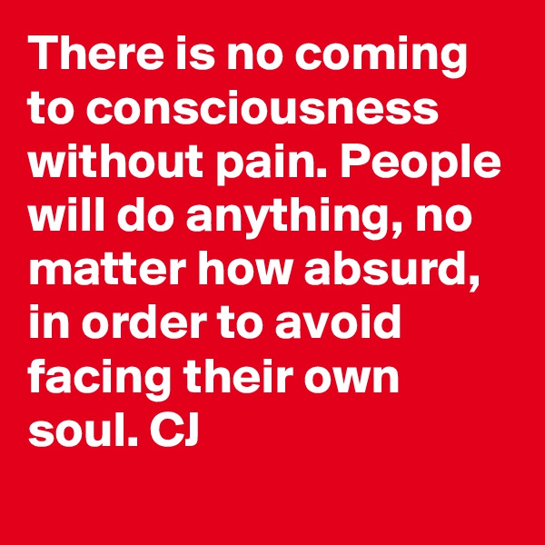 There is no coming to consciousness without pain. People will do anything, no matter how absurd, in order to avoid facing their own soul. CJ