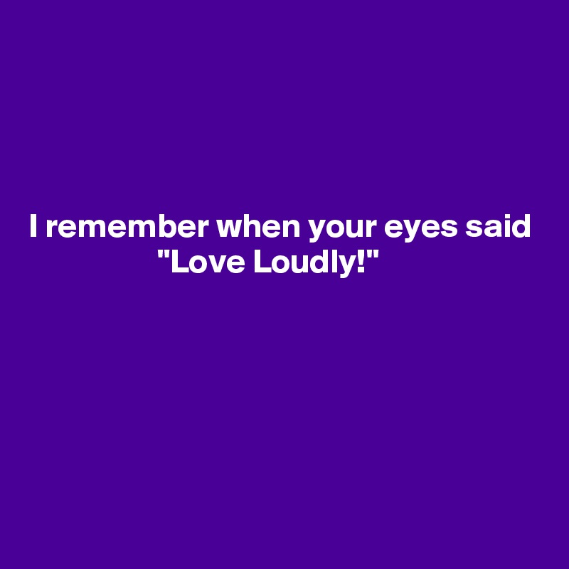 




I remember when your eyes said
                   "Love Loudly!"





