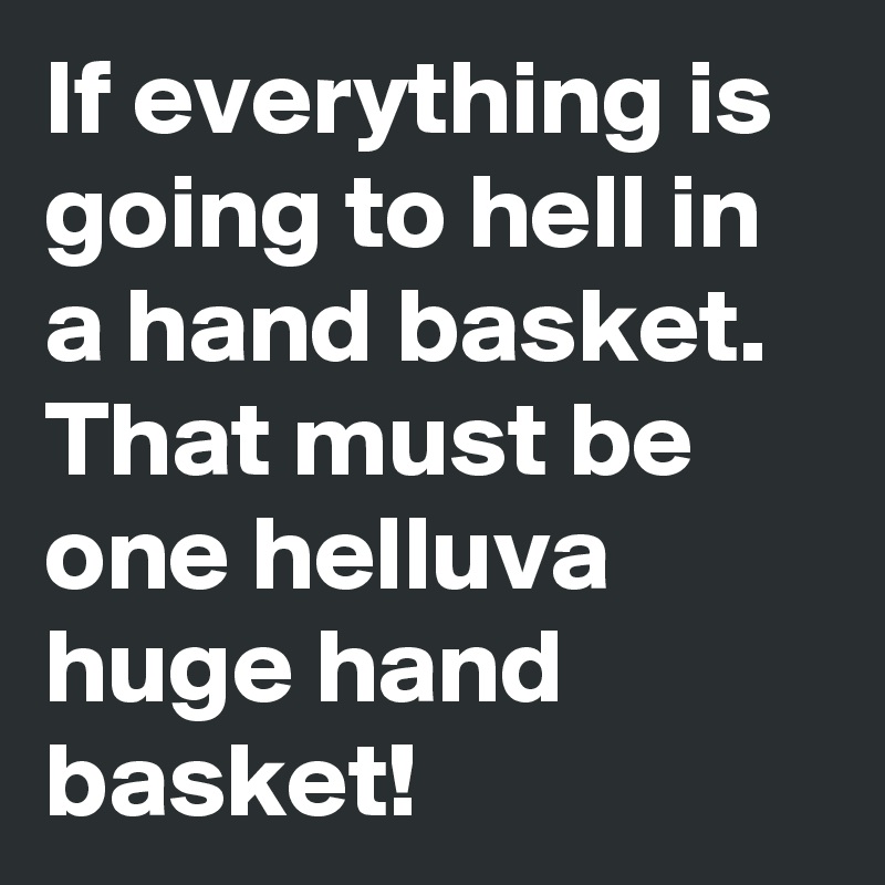 If everything is going to hell in a hand basket. That must be one helluva huge hand basket! 