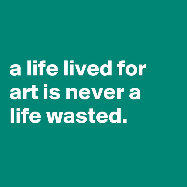 
                                   a life lived for art is never a life wasted. 


