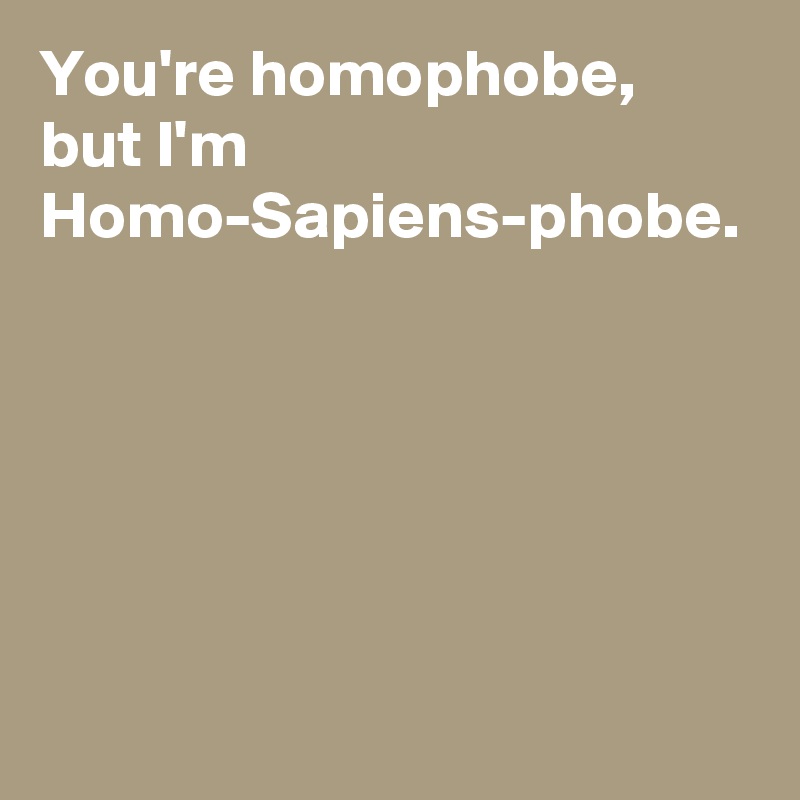 You're homophobe, but I'm Homo-Sapiens-phobe.