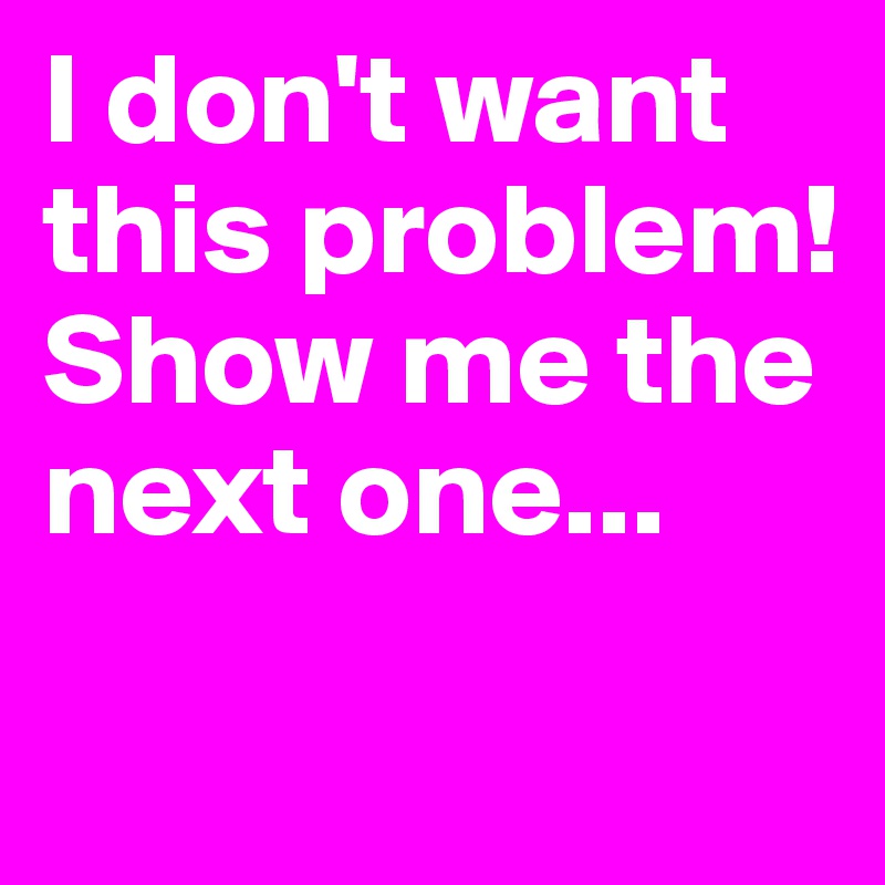 I don't want this problem!
Show me the next one...
