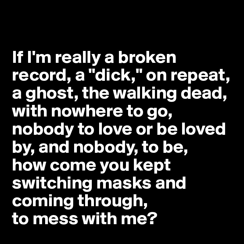

If I'm really a broken record, a "dick," on repeat, a ghost, the walking dead, with nowhere to go, nobody to love or be loved by, and nobody, to be, 
how come you kept switching masks and coming through, 
to mess with me?