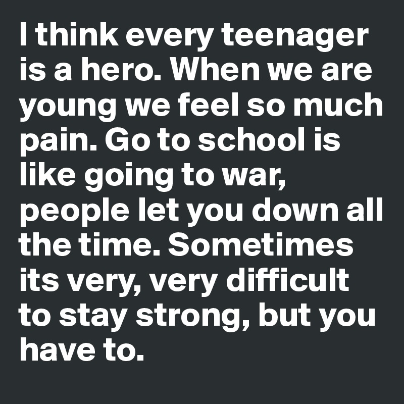 I think every teenager is a hero. When we are young we feel so much pain. Go to school is like going to war, people let you down all the time. Sometimes its very, very difficult to stay strong, but you have to.