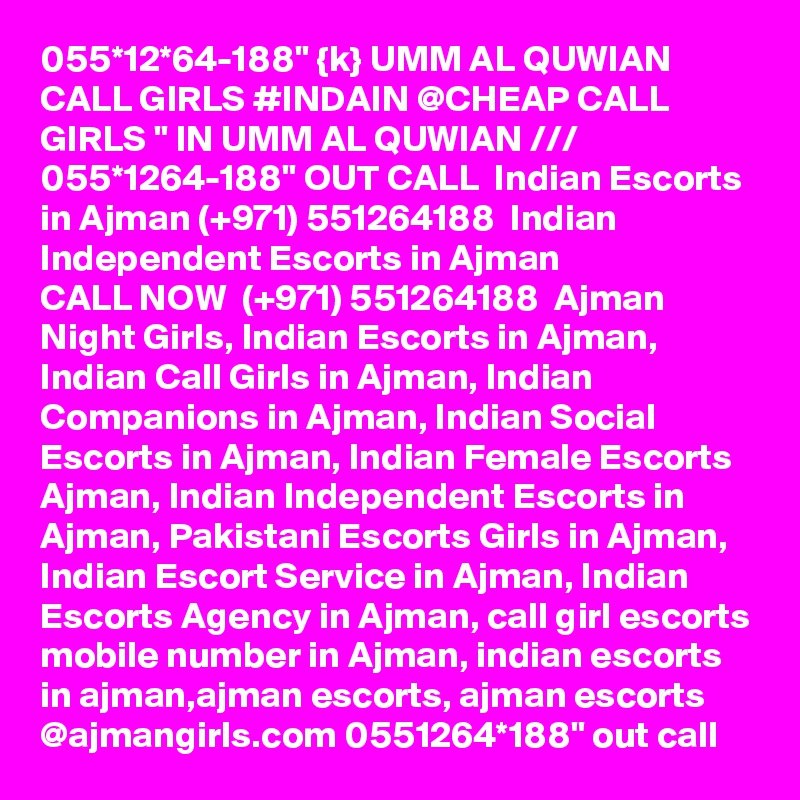 055*12*64-188" {k} UMM AL QUWIAN CALL GIRLS #INDAIN @CHEAP CALL GIRLS " IN UMM AL QUWIAN /// 055*1264-188" OUT CALL  Indian Escorts in Ajman (+971) 551264188  Indian Independent Escorts in Ajman
CALL NOW  (+971) 551264188  Ajman Night Girls, Indian Escorts in Ajman, Indian Call Girls in Ajman, Indian Companions in Ajman, Indian Social Escorts in Ajman, Indian Female Escorts Ajman, Indian Independent Escorts in Ajman, Pakistani Escorts Girls in Ajman, Indian Escort Service in Ajman, Indian Escorts Agency in Ajman, call girl escorts mobile number in Ajman, indian escorts in ajman,ajman escorts, ajman escorts @ajmangirls.com 0551264*188" out call 