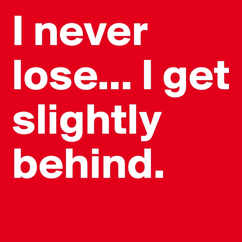I never lose... I get slightly behind.