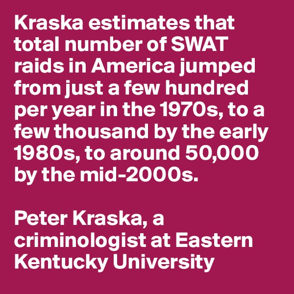Kraska estimates that total number of SWAT raids in America jumped from just a few hundred per year in the 1970s, to a few thousand by the early 1980s, to around 50,000 by the mid-2000s.

Peter Kraska, a criminologist at Eastern Kentucky University