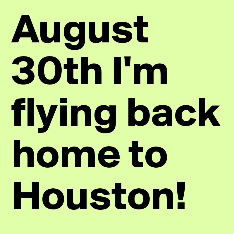 August 30th I'm flying back home to Houston!