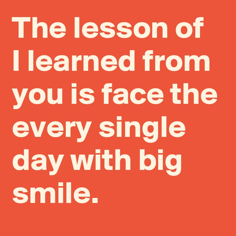 The lesson of I learned from you is face the every single day with big smile. 