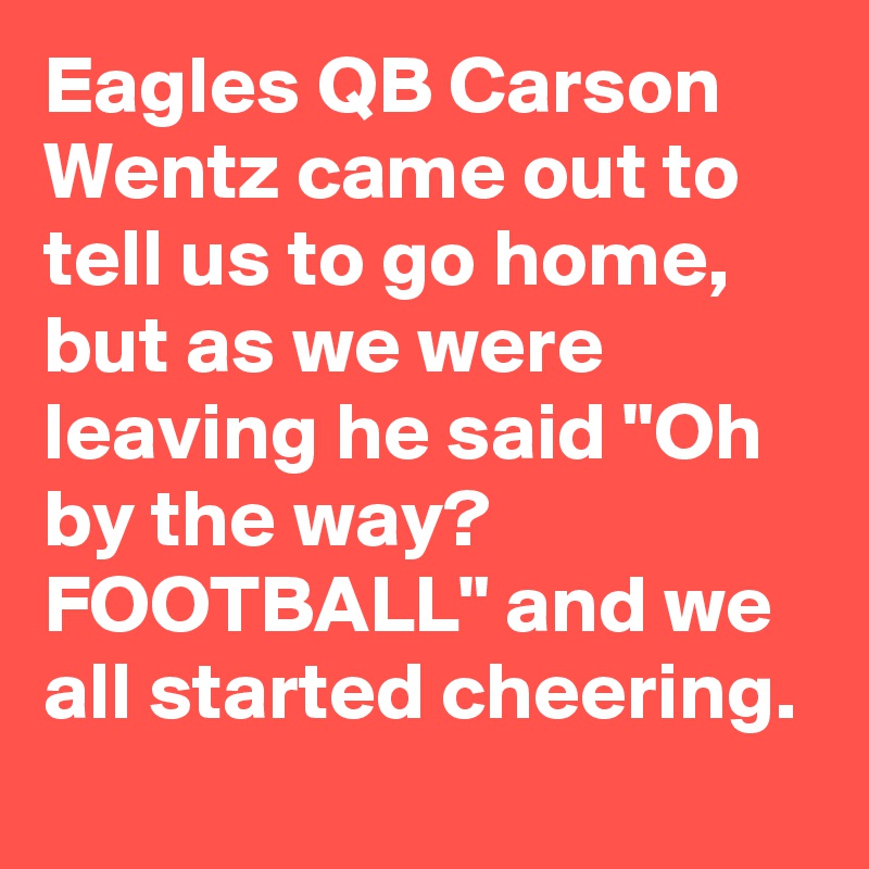 Eagles QB Carson Wentz came out to tell us to go home, but as we were leaving he said "Oh by the way? FOOTBALL" and we all started cheering.