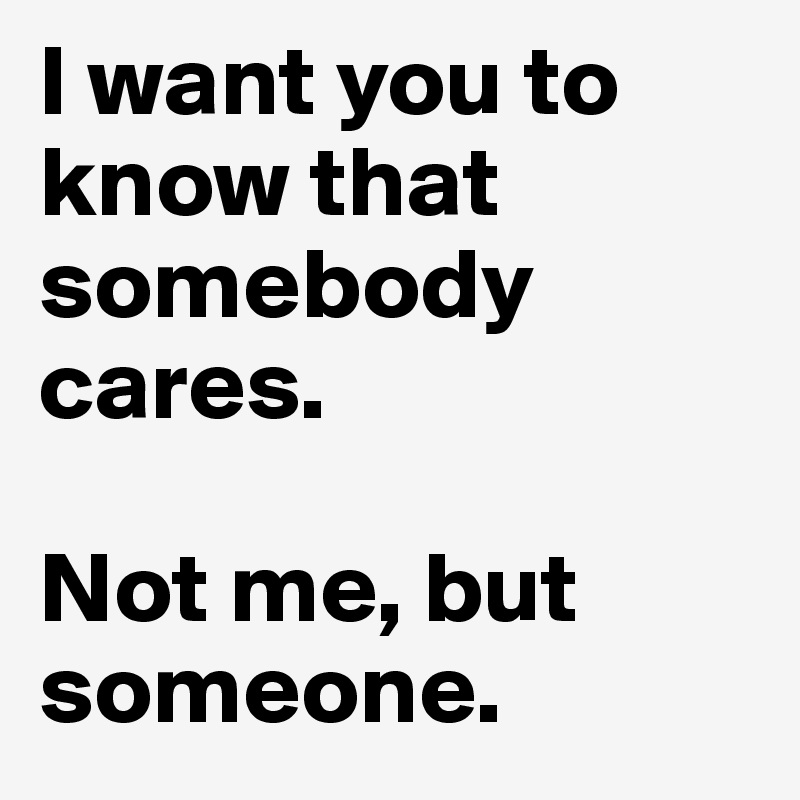 I want you to know that somebody cares.

Not me, but someone.