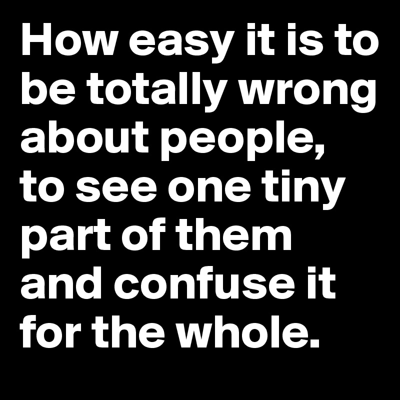 How easy it is to be totally wrong about people, to see one tiny part of them and confuse it for the whole.