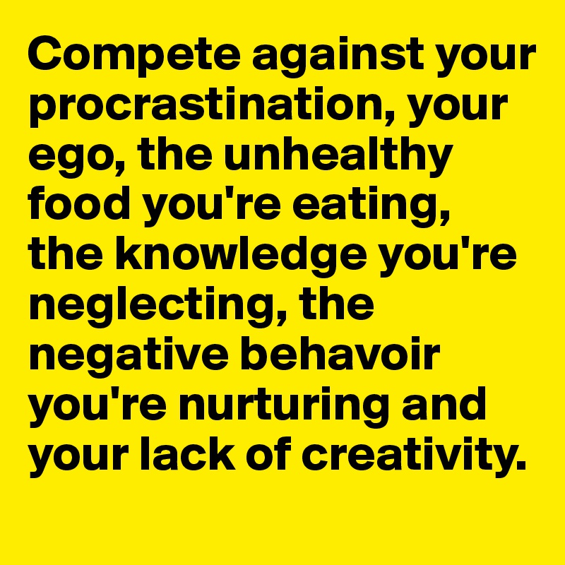 Compete against your procrastination, your ego, the unhealthy food you're eating, the knowledge you're neglecting, the negative behavoir you're nurturing and your lack of creativity.