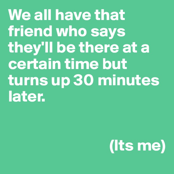 We all have that friend who says they'll be there at a certain time but turns up 30 minutes later. 


                               (Its me)