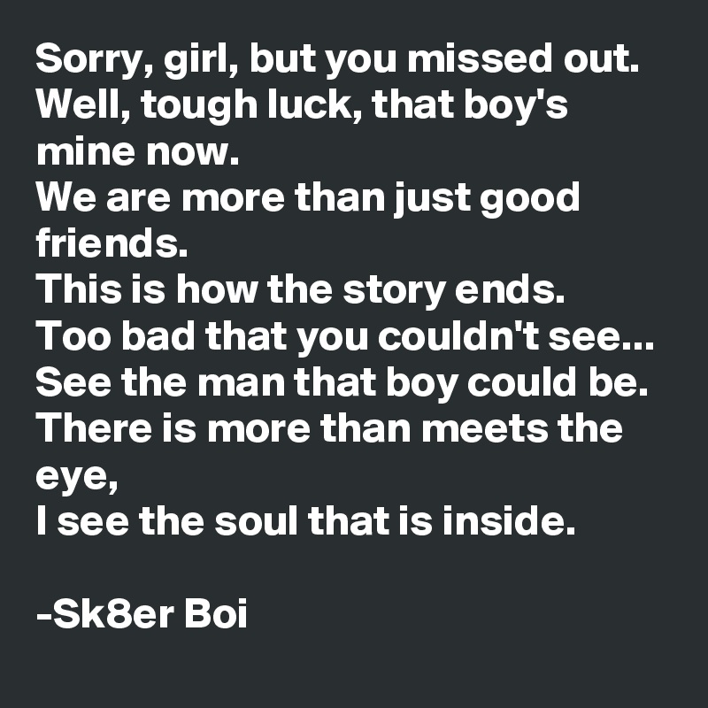 Sorry, girl, but you missed out.
Well, tough luck, that boy's mine now.
We are more than just good friends.
This is how the story ends.
Too bad that you couldn't see...
See the man that boy could be.
There is more than meets the eye,
I see the soul that is inside.

-Sk8er Boi