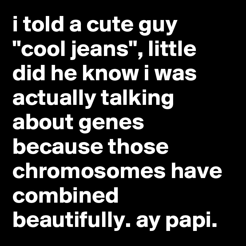i told a cute guy "cool jeans", little did he know i was actually talking about genes because those chromosomes have combined beautifully. ay papi.