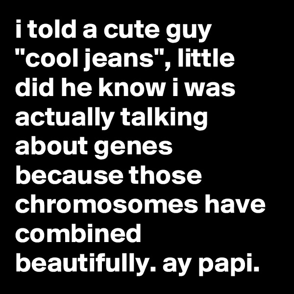 i told a cute guy "cool jeans", little did he know i was actually talking about genes because those chromosomes have combined beautifully. ay papi.