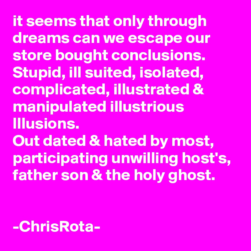 it seems that only through dreams can we escape our store bought conclusions. Stupid, ill suited, isolated, complicated, illustrated & manipulated illustrious Illusions.
Out dated & hated by most, participating unwilling host's, father son & the holy ghost.


-ChrisRota-